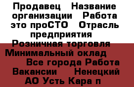 Продавец › Название организации ­ Работа-это проСТО › Отрасль предприятия ­ Розничная торговля › Минимальный оклад ­ 20 790 - Все города Работа » Вакансии   . Ненецкий АО,Усть-Кара п.